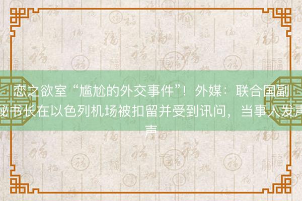 恋之欲室 “尴尬的外交事件”！外媒：联合国副秘书长在以色列机场被扣留并受到讯问，当事人发声