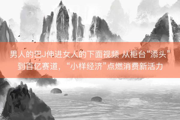 男人的巴J伸进女人的下面视频 从柜台“添头”到百亿赛道，“小样经济”点燃消费新活力