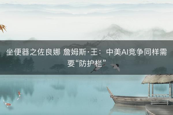 坐便器之佐良娜 詹姆斯·王：中美AI竞争同样需要“防护栏”