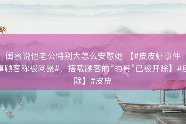 闺蜜说他老公特别大怎么安慰她 【#皮皮虾事件当事顾客称被网暴#，搭载顾客的“的哥”已被开除】#皮皮
