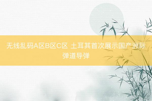 无线乱码A区B区C区 土耳其首次展示国产洲际弹道导弹