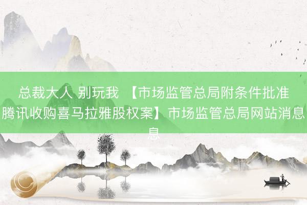 总裁大人 别玩我 【市场监管总局附条件批准腾讯收购喜马拉雅股权案】市场监管总局网站消息