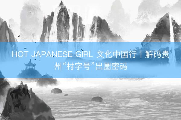 HOT JAPANESE GIRL 文化中国行|解码贵州“村字号”出圈密码