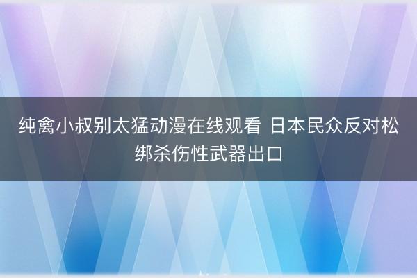 纯禽小叔别太猛动漫在线观看 日本民众反对松绑杀伤性武器出口