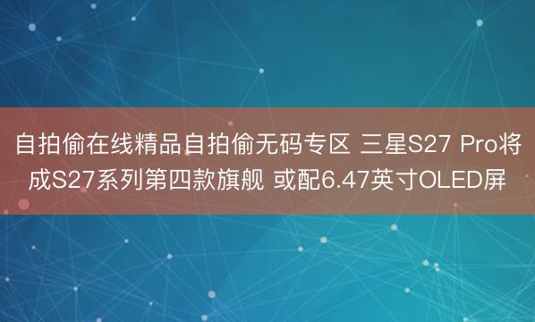 自拍偷在线精品自拍偷无码专区 三星S27 Pro将成S27系列第四款旗舰 或配6.47英寸OLED屏