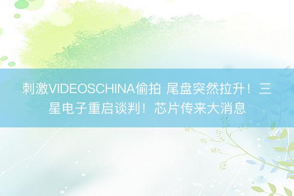刺激VIDEOSCHINA偷拍 尾盘突然拉升！三星电子重启谈判！芯片传来大消息