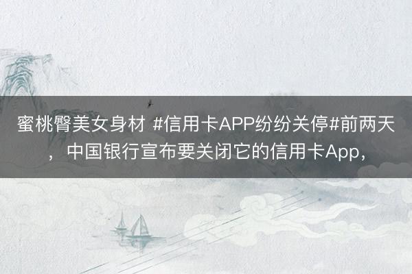 蜜桃臀美女身材 #信用卡APP纷纷关停#前两天，中国银行宣布要关闭它的信用卡App，