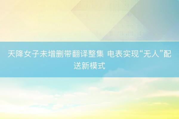 天降女子未增删带翻译整集 电表实现“无人”配送新模式