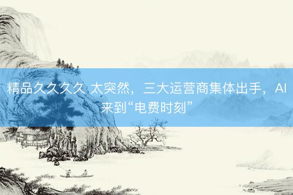 精品久久久久 太突然,三大运营商集体出手,AI来到“电费时刻”