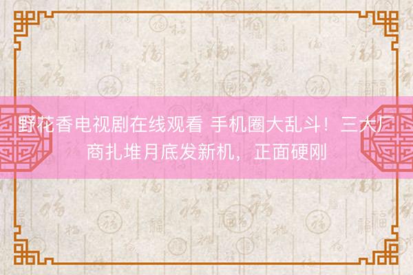 野花香电视剧在线观看 手机圈大乱斗!三大厂商扎堆月底发新机,正面硬刚
