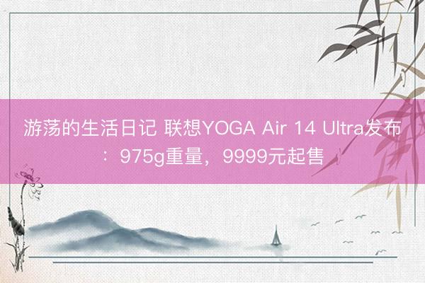 游荡的生活日记 联想YOGA Air 14 Ultra发布：975g重量，9999元起售