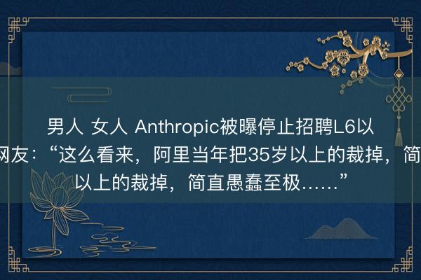 男人 女人 Anthropic被曝停止招聘L6以下级别的员工！网友：“这么看来，阿里当年把35岁以上的裁掉，简直愚蠢至极……”
