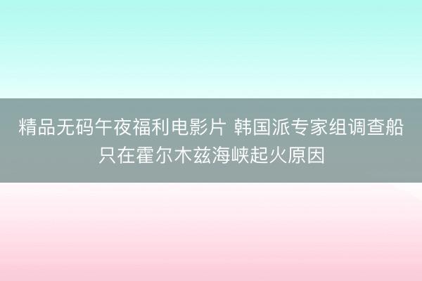 精品无码午夜福利电影片 韩国派专家组调查船只在霍尔木兹海峡起火原因