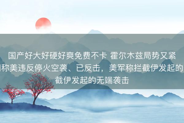 国产好大好硬好爽免费不卡 霍尔木兹局势又紧张！伊朗称美违反停火空袭、已反击，美军称拦截伊发起的无端袭击