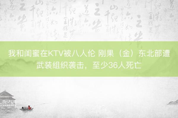 我和闺蜜在KTV被八人伦 刚果(金)东北部遭武装组织袭击,至少36人死亡