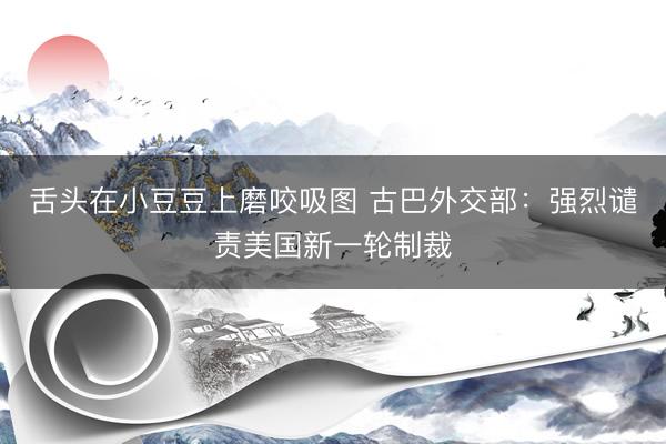 舌头在小豆豆上磨咬吸图 古巴外交部：强烈谴责美国新一轮制裁