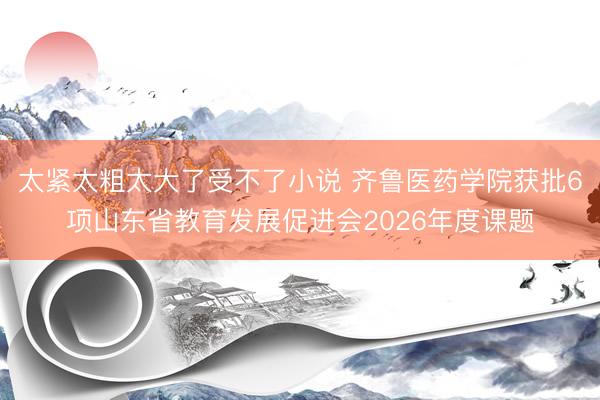 太紧太粗太大了受不了小说 齐鲁医药学院获批6项山东省教育发展促进会2026年度课题