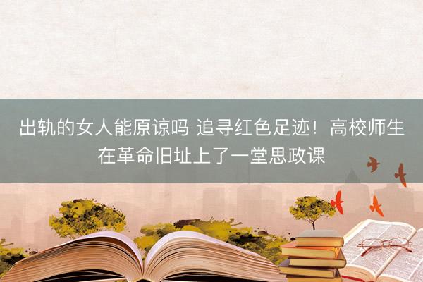 出轨的女人能原谅吗 追寻红色足迹！高校师生在革命旧址上了一堂思政课