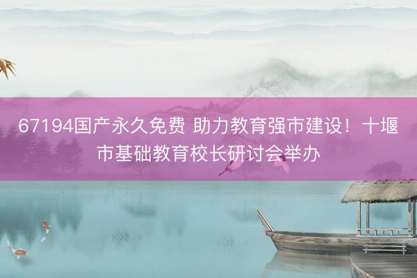 67194国产永久免费 助力教育强市建设！十堰市基础教育校长研讨会举办