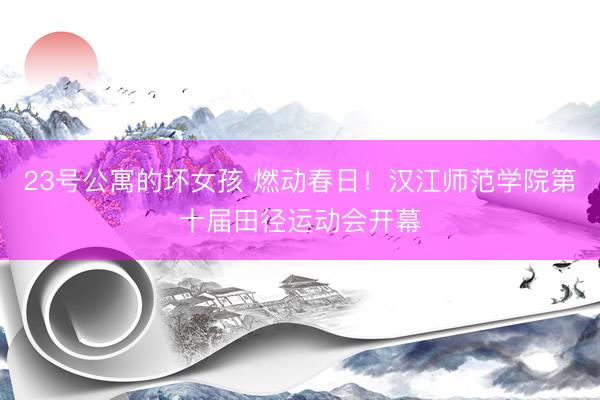 23号公寓的坏女孩 燃动春日!汉江师范学院第十届田径运动会开幕