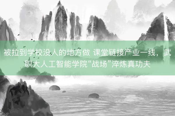 被拉到学校没人的地方做 课堂链接产业一线，武职大人工智能学院“战场”淬炼真功夫