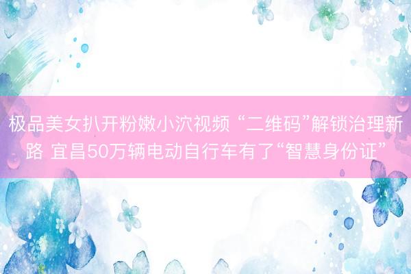 极品美女扒开粉嫩小泬视频 “二维码”解锁治理新路 宜昌50万辆电动自行车有了“智慧身份证”