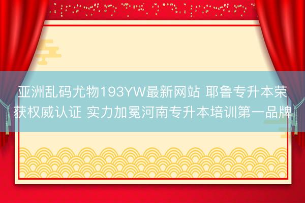 亚洲乱码尤物193YW最新网站 耶鲁专升本荣获权威认证 实力加冕河南专升本培训第一品牌