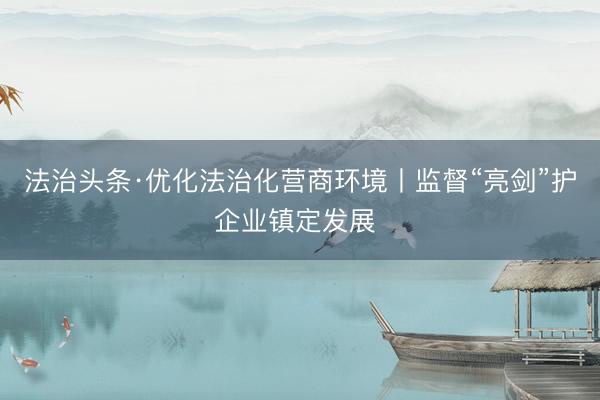 法治头条·优化法治化营商环境丨监督“亮剑”护企业镇定发展 
