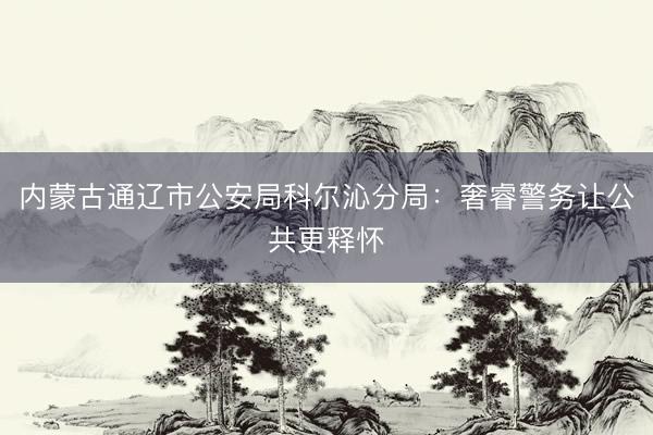 内蒙古通辽市公安局科尔沁分局：奢睿警务让公共更释怀