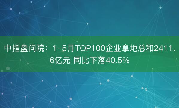 中指盘问院：1-5月TOP100企业拿地总和2411.6亿元 同比下落40.5%