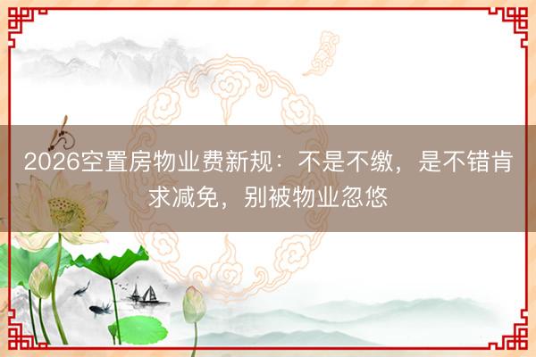 2026空置房物业费新规:不是不缴,是不错肯求减免,别被物业忽悠