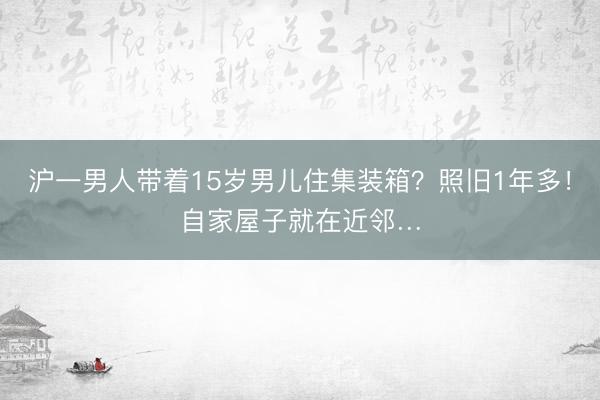 沪一男人带着15岁男儿住集装箱？照旧1年多！自家屋子就在近邻…