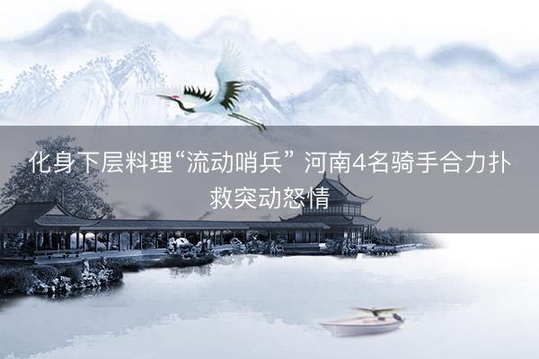 化身下层料理“流动哨兵” 河南4名骑手合力扑救突动怒情