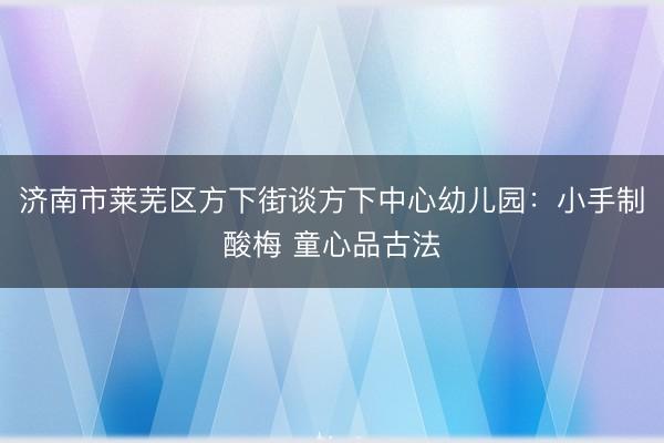 济南市莱芜区方下街谈方下中心幼儿园：小手制酸梅 童心品古法