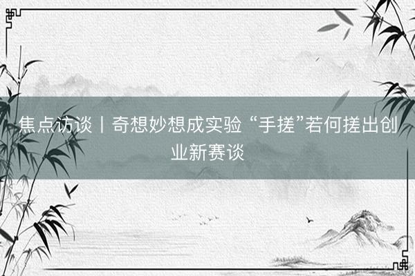 焦点访谈丨奇想妙想成实验 “手搓”若何搓出创业新赛谈