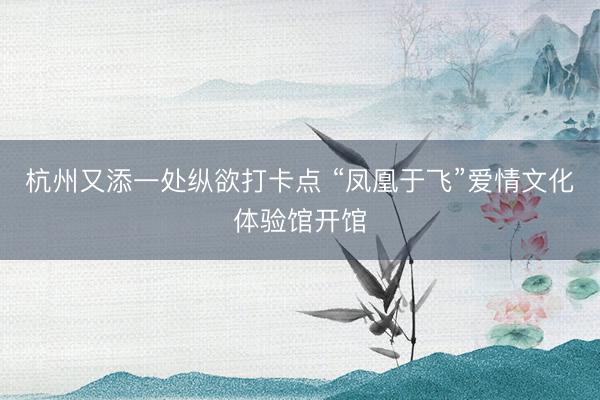 杭州又添一处纵欲打卡点 “凤凰于飞”爱情文化体验馆开馆