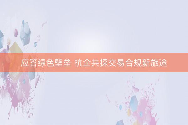 应答绿色壁垒 杭企共探交易合规新旅途