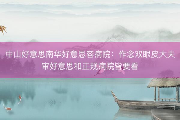中山好意思南华好意思容病院:作念双眼皮大夫审好意思和正规病院皆要看