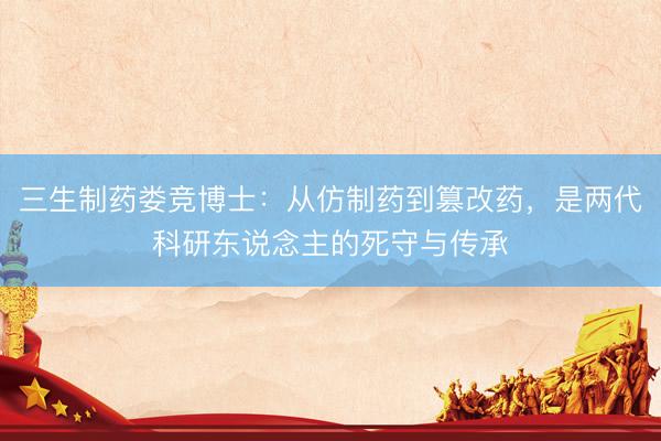 三生制药娄竞博士：从仿制药到篡改药，是两代科研东说念主的死守与传承