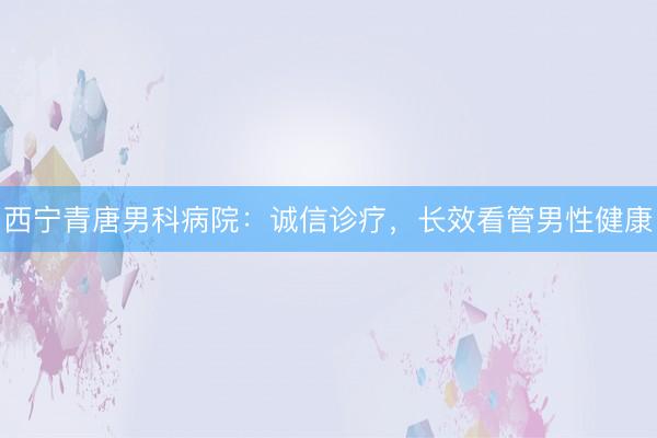 西宁青唐男科病院：诚信诊疗，长效看管男性健康