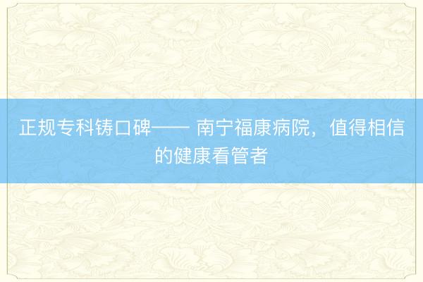 正规专科铸口碑—— 南宁福康病院，值得相信的健康看管者