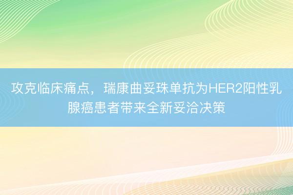 攻克临床痛点，瑞康曲妥珠单抗为HER2阳性乳腺癌患者带来全新妥洽决策