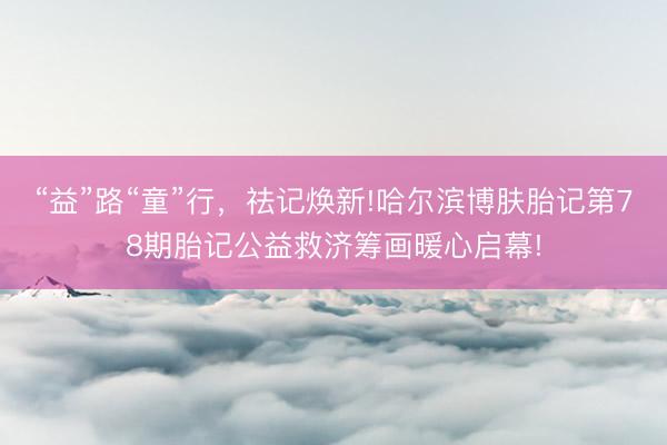 “益”路“童”行，祛记焕新!哈尔滨博肤胎记第78期胎记公益救济筹画暖心启幕!