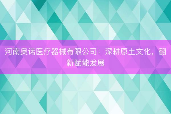河南奥诺医疗器械有限公司：深耕原土文化，翻新赋能发展