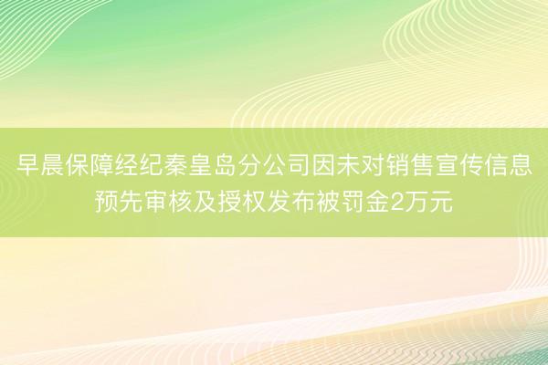 早晨保障经纪秦皇岛分公司因未对销售宣传信息预先审核及授权发布被罚金2万元