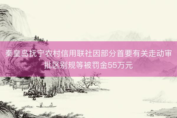 秦皇岛抚宁农村信用联社因部分首要有关走动审批区别规等被罚金55万元
