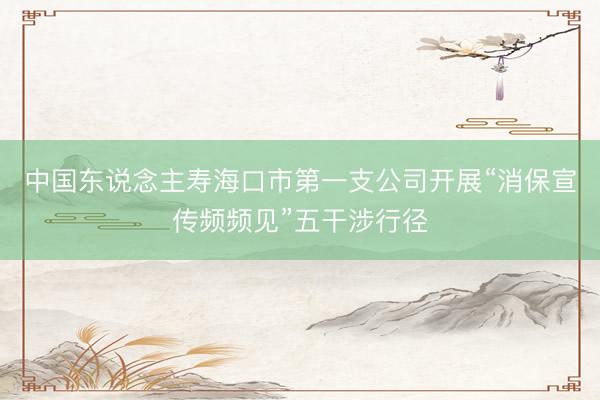 中国东说念主寿海口市第一支公司开展“消保宣传频频见”五干涉行径