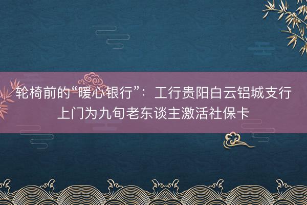 轮椅前的“暖心银行”：工行贵阳白云铝城支行上门为九旬老东谈主激活社保卡