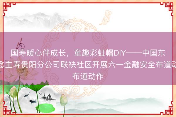 国寿暖心伴成长，童趣彩虹帽DIY——中国东说念主寿贵阳分公司联袂社区开展六一金融安全布道动作