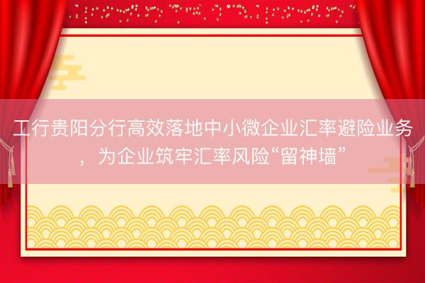 工行贵阳分行高效落地中小微企业汇率避险业务，为企业筑牢汇率风险“留神墙”